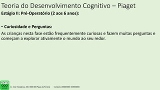 Teoria do Desenvolvimento Cognitivo – Piaget
Estágio II: Pré-Operatório (2 aos 6 anos):
• Curiosidade e Perguntas:
As crianças nesta fase estão frequentemente curiosas e fazem muitas perguntas e
começam a explorar ativamente o mundo ao seu redor.
 