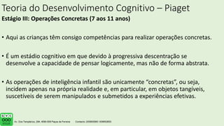 Teoria do Desenvolvimento Cognitivo – Piaget
Estágio III: Operações Concretas (7 aos 11 anos)
• Aqui as crianças têm consigo competências para realizar operações concretas.
• É um estádio cognitivo em que devido à progressiva descentração se
desenvolve a capacidade de pensar logicamente, mas não de forma abstrata.
• As operações de inteligência infantil são unicamente “concretas”, ou seja,
incidem apenas na própria realidade e, em particular, em objetos tangíveis,
suscetíveis de serem manipulados e submetidos a experiências efetivas.
 