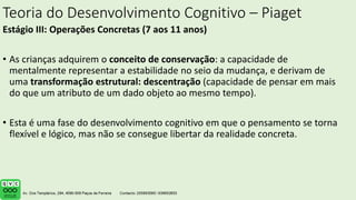 Teoria do Desenvolvimento Cognitivo – Piaget
Estágio III: Operações Concretas (7 aos 11 anos)
• As crianças adquirem o conceito de conservação: a capacidade de
mentalmente representar a estabilidade no seio da mudança, e derivam de
uma transformação estrutural: descentração (capacidade de pensar em mais
do que um atributo de um dado objeto ao mesmo tempo).
• Esta é uma fase do desenvolvimento cognitivo em que o pensamento se torna
flexível e lógico, mas não se consegue libertar da realidade concreta.
 