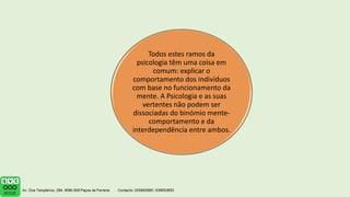 Todos estes ramos da
psicologia têm uma coisa em
comum: explicar o
comportamento dos indivíduos
com base no funcionamento da
mente. A Psicologia e as suas
vertentes não podem ser
dissociadas do binómio mente-
comportamento e da
interdependência entre ambos.
 
