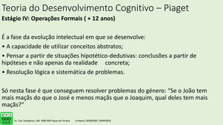 Teoria do Desenvolvimento Cognitivo – Piaget
Estágio IV: Operações Formais ( + 12 anos)
É a fase da evolução intelectual em que se desenvolve:
• A capacidade de utilizar conceitos abstratos;
• Pensar a partir de situações hipotético-dedutivas: conclusões a partir de
hipóteses e não apenas da realidade concreta;
• Resolução lógica e sistemática de problemas.
Só nesta fase é que conseguem resolver problemas do género: “Se o João tem
mais maçãs do que o José e menos maçãs que o Joaquim, qual deles tem mais
maçãs?”
 