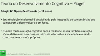 Teoria do Desenvolvimento Cognitivo – Piaget
Estágio IV: Operações Formais ( + 12 anos)
• Esta revolução intelectual é possibilitada pela integração de competências que
começaram a desenvolver-se em fases.
• Quando muda a relação cognitiva com a realidade, muda também a relação
sócio-afetiva com os outros, os juízos de valor sobre a sociedade e o modo
como nos vemos a nós próprios.
 