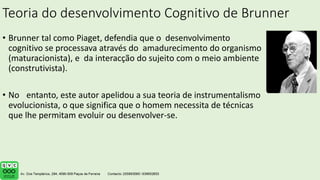 Teoria do desenvolvimento Cognitivo de Brunner
• Brunner tal como Piaget, defendia que o desenvolvimento
cognitivo se processava através do amadurecimento do organismo
(maturacionista), e da interacção do sujeito com o meio ambiente
(construtivista).
• No entanto, este autor apelidou a sua teoria de instrumentalismo
evolucionista, o que significa que o homem necessita de técnicas
que lhe permitam evoluir ou desenvolver-se.
 