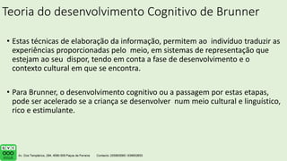 Teoria do desenvolvimento Cognitivo de Brunner
• Estas técnicas de elaboração da informação, permitem ao indivíduo traduzir as
experiências proporcionadas pelo meio, em sistemas de representação que
estejam ao seu dispor, tendo em conta a fase de desenvolvimento e o
contexto cultural em que se encontra.
• Para Brunner, o desenvolvimento cognitivo ou a passagem por estas etapas,
pode ser acelerado se a criança se desenvolver num meio cultural e linguístico,
rico e estimulante.
 