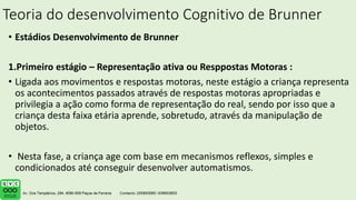 Teoria do desenvolvimento Cognitivo de Brunner
• Estádios Desenvolvimento de Brunner
1.Primeiro estágio – Representação ativa ou Resppostas Motoras :
• Ligada aos movimentos e respostas motoras, neste estágio a criança representa
os acontecimentos passados através de respostas motoras apropriadas e
privilegia a ação como forma de representação do real, sendo por isso que a
criança desta faixa etária aprende, sobretudo, através da manipulação de
objetos.
• Nesta fase, a criança age com base em mecanismos reflexos, simples e
condicionados até conseguir desenvolver automatismos.
 