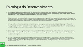 Psicologia do Desenvolvimento
• A Psicologia do desenvolvimento é um campo que se concentra na investigação de todos os aspectos do desenvolvimento humano,
abrangendo o desenvolvimento físico-motor, intelectual, afetivo-emocional e social. Este estudo engloba todas as fases da vida, desde o
nascimento até a idade adulta, quando a pessoa alcança a maturidade completa.
• O desenvolvimento humano está ligado à estrutura da personalidade, que progride de forma gradual ao longo do tempo. Os estágios ou
estádios do desenvolvimento envolvem a ideia de sequencialidade, crescimento, organização e integração progressiva e podem ocorrer de
forma contínua, com equilíbrio, ou através de crises evolutivas que envolvem desequilíbrio e mudança.
• Ao longo do desenvolvimento, existem períodos de tempo em que as pessoas são mais suscetíveis à assimilação e aprendizagem de
comportamentos específicos, conhecidos como "períodos críticos" ou "períodos sensíveis". Os períodos críticos estão relacionados a
mudanças biológicas, como o desenvolvimento de órgãos sexuais no feto, enquanto os períodos sensíveis referem-se ao momento ideal
para a aprendizagem de competências como a estimulação da linguagem na infância.
• Perder a oportunidade de adquirir certos processos ou competências durante estes períodos pode resultar numa aprendizagem menos
eficaz e défices em comparação com aqueles que o adquiriram no momento apropriado. Além disso, para que a aprendizagem ocorra de
maneira eficaz, o organismo humano deve ter um desenvolvimento e maturação adequados, incluindo o sistema nervoso, músculos,
coração e outros órgãos.
• Em suma, a Psicologia do desenvolvimento enfatiza a importância dos períodos críticos e sensíveis para a influência do ambiente no
desenvolvimento humano. A estimulação e aprendizagem apropriadas durante estes momentos são essenciais para o desenvolvimento
saudável, e a falta de estímulos adequados pode levar a perturbações biológicas, psicológicas, sociais e até mesmo atrasos no
desenvolvimento físico.
 