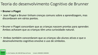 Teoria do desenvolvimento Cognitivo de Brunner
• Bruner x Piaget
• Jean Piaget e Bruner tinham crenças comuns sobre a aprendizagem, mas
discordavam em vários pontos.
• Bruner e Piaget concordam que as crianças nascem prontas para aprender.
Ambos achavam que as crianças têm uma curiosidade natural.
• Ambos também concordaram que as crianças são alunos ativos e que o
desenvolvimento cognitivo envolve o uso de símbolos.
 