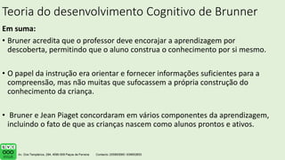 Teoria do desenvolvimento Cognitivo de Brunner
Em suma:
• Bruner acredita que o professor deve encorajar a aprendizagem por
descoberta, permitindo que o aluno construa o conhecimento por si mesmo.
• O papel da instrução era orientar e fornecer informações suficientes para a
compreensão, mas não muitas que sufocassem a própria construção do
conhecimento da criança.
• Bruner e Jean Piaget concordaram em vários componentes da aprendizagem,
incluindo o fato de que as crianças nascem como alunos prontos e ativos.
 