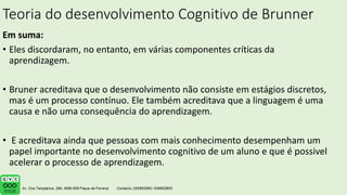 Teoria do desenvolvimento Cognitivo de Brunner
Em suma:
• Eles discordaram, no entanto, em várias componentes críticas da
aprendizagem.
• Bruner acreditava que o desenvolvimento não consiste em estágios discretos,
mas é um processo contínuo. Ele também acreditava que a linguagem é uma
causa e não uma consequência do aprendizagem.
• E acreditava ainda que pessoas com mais conhecimento desempenham um
papel importante no desenvolvimento cognitivo de um aluno e que é possivel
acelerar o processo de aprendizagem.
 