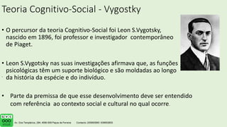 Teoria Cognitivo-Social - Vygostky
• O percursor da teoria Cognitivo-Social foi Leon S.Vygotsky,
nascido em 1896, foi professor e investigador contemporâneo
de Piaget.
• Leon S.Vygotsky nas suas investigações afirmava que, as funções
psicológicas têm um suporte biológico e são moldadas ao longo
da história da espécie e do indivíduo.
.
• Parte da premissa de que esse desenvolvimento deve ser entendido
com referência ao contexto social e cultural no qual ocorre.
 