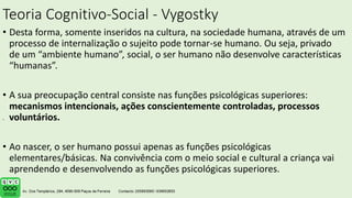 Teoria Cognitivo-Social - Vygostky
• Desta forma, somente inseridos na cultura, na sociedade humana, através de um
processo de internalização o sujeito pode tornar-se humano. Ou seja, privado
de um “ambiente humano”, social, o ser humano não desenvolve características
“humanas”.
• A sua preocupação central consiste nas funções psicológicas superiores:
mecanismos intencionais, ações conscientemente controladas, processos
voluntários.
• Ao nascer, o ser humano possui apenas as funções psicológicas
elementares/básicas. Na convivência com o meio social e cultural a criança vai
aprendendo e desenvolvendo as funções psicológicas superiores.
.
 