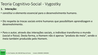 Teoria Cognitivo-Social - Vygostky
1. Interação:
• constitui o elemento essencial para o desenvolvimento humano.
• Diz respeito às trocas sociais entre humanos que possibilitam aprendizagem e
desenvolvimento.
• Para o autor, através das interações sociais, o indivíduo transforma o mundo
(social e físico). Desta forma, o Homem não é apenas “produto do meio”, sendo o
meio também produzido pelo Homem.
.
 