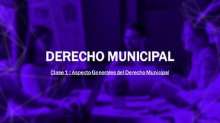 DERECHO MUNICIPAL
Clase1 : Aspecto Generales del Derecho Municipal
 