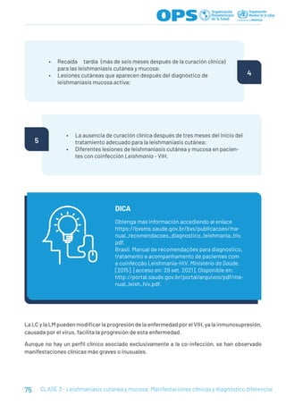 75 CLASE 3 - Leishmaniasis cutánea y mucosa: Manifestaciones clínicas y diagnóstico diferencial
• Recaída tardía (más de seis meses después de la curación clínica)
para las leishmaniasis cutánea y mucosa;
• Lesiones cutáneas que aparecen después del diagnóstico de
leishmaniasis mucosa activa;
4
• La ausencia de curación clínica después de tres meses del inicio del
tratamiento adecuado para la leishmaniasis cutánea;
• Diferentes lesiones de leishmaniasis cutánea y mucosa en pacien-
tes con coinfección Leishmania - VIH.
5
Obtenga más información accediendo al enlace
https://bvsms.saude.gov.br/bvs/publicacoes/ma-
nual_recomendacoes_diagnostico_leishmania_hiv.
pdf.
Brasil. Manual de recomendações para diagnóstico,
tratamento e acompanhamento de pacientes com
a coinfecção Leishmania-HIV. Ministério da Saúde.
[2015]. [acceso en: 29 set. 2021]. Disponible en:
http://portal.saude.gov.br/portal/arquivos/pdf/ma-
nual_leish_hiv.pdf.
DICA
La LC y la LM pueden modificar la progresión de la enfermedad por el VIH, ya la inmunosupresión,
causada por el virus, facilita la progresión de esta enfermedad.
Aunque no hay un perfil clínico asociado exclusivamente a la co-infección, se han observado
manifestaciones clínicas más graves o inusuales.
 