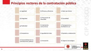 9
a) Legalidad b) Eficacia y eficiencia c) Valor por dinero
d) Integridad
e) Presunción de
veracidad
f) Causalidad
g) Publicidad
h) Libertad de
concurrencia
i) Transparencia y
facilidad de uso
j) Competencia k) Igualdad de trato l) Equidad y colaboración
m) Sostenibilidad de las
contrataciones públicas
n) Innovación ñ) Vigencia tecnológica
Principios rectores de la contratación pública
 