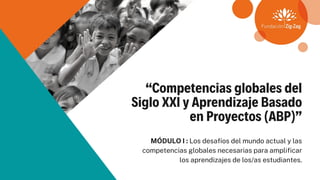 “Competencias globales del
Siglo XXI y Aprendizaje Basado
en Proyectos (ABP)”
MÓDULO I : Los desafíos del mundo actual y las
competencias globales necesarias para amplificar
los aprendizajes de los/as estudiantes.
 