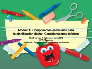 Módulo I:  Componentes esenciales para la planificación diaria:  Consideraciones teóricas ©Prof. Nereida J. Rodríguez – junio 2010 UPR– Bayamón  Audiencia:  Candidatos/as a maestros/as, educadores 