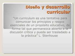 Diseño y desarrollo
                         curricular
  “Un curriculum es una tentativa para
    comunicar los principios y rasgos
esenciales de un propósito educativo, de
 forma tal que permanezca abierto a la
discusión crítica y pueda ser trasladado a
        la práctica” L. Stenhouse
 