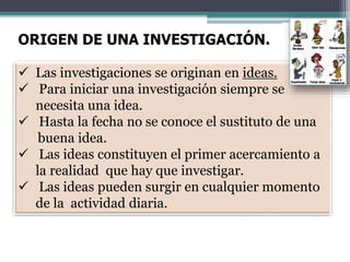 ORIGEN DE UNA INVESTIGACIÓN.
 Las investigaciones se originan en ideas.
 Para iniciar una investigación siempre se
necesita una idea.
 Hasta la fecha no se conoce el sustituto de una
buena idea.
 Las ideas constituyen el primer acercamiento a
la realidad que hay que investigar.
 Las ideas pueden surgir en cualquier momento
de la actividad diaria.
 