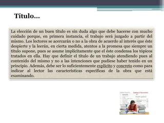 La elección de un buen título es sin duda algo que debe hacerse con mucho
cuidado porque, en primera instancia, el trabajo será juzgado a partir del
mismo. Los lectores se acercarán o no a la obra de acuerdo al interés que éste
despierte y la leerán, en cierta medida, atentos a la promesa que siempre un
título supone, pues se asume implícitamente que el éste condensa los tópicos
tratados en ella. Hay que definir el título de un trabajo atendiendo pues al
contenido del mismo y no a las intenciones que pudiese haber tenido en un
principio. Además, debe ser lo suficientemente explícito y concreto como para
indicar al lector las características específicas de la obra que está
examinando.
Título…
 