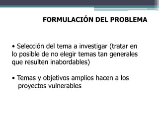 FORMULACIÓN DEL PROBLEMA
• Selección del tema a investigar (tratar en
lo posible de no elegir temas tan generales
que resulten inabordables)
• Temas y objetivos amplios hacen a los
proyectos vulnerables
 