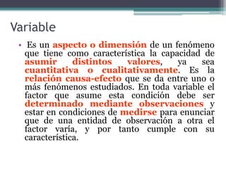 Variable
• Es un aspecto o dimensión de un fenómeno
que tiene como característica la capacidad de
asumir distintos valores, ya sea
cuantitativa o cualitativamente. Es la
relación causa-efecto que se da entre uno o
más fenómenos estudiados. En toda variable el
factor que asume esta condición debe ser
determinado mediante observaciones y
estar en condiciones de medirse para enunciar
que de una entidad de observación a otra el
factor varía, y por tanto cumple con su
característica.
 