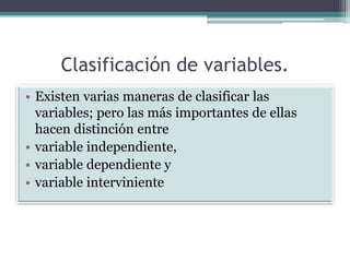 Clasificación de variables.
• Existen varias maneras de clasificar las
variables; pero las más importantes de ellas
hacen distinción entre
• variable independiente,
• variable dependiente y
• variable interviniente
 