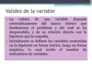 Validez de la variable
• La validez de una variable depende
sistemáticamente del marco teórico que
fundamenta el problema y del cual se ha
desprendido, y de su relación directa con la
hipótesis que la respalda.
• Inicialmente se definen las variables contenidas
en la hipótesis en forma teórica, luego en forma
empírica, lo cual recibe el nombre de
indicadores de variables.
 
