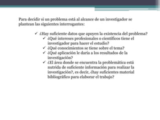 Para decidir si un problema está al alcance de un investigador se
plantean las siguientes interrogantes:
 ¿Hay suficiente datos que apoyen la existencia del problema?
 ¿Qué intereses profesionales o científicos tiene el
investigador para hacer el estudio?
 ¿Qué conocimientos se tiene sobre el tema?
 ¿Qué aplicación le daría a los resultados de la
investigación?
 ¿El área donde se encuentra la problemática está
nutrida de suficiente información para realizar la
investigación?, es decir, ¿hay suficientes material
bibliográfico para elaborar el trabajo?
 