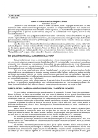 11
3º ENCONTRO
 Texto 09:
Contos de fada atuais mudam imagem da mulher
Hellen Reis Mourão
Os contos de fada, assim como os mitos, as lendas e as fábulas, falam a linguagem da alma. Eles são uma
espécie de sonho coletivo. Em termos psicológicos, os contos são a expressão mais pura e mais simples dos
processos psíquicos que ocorrem no inconsciente coletivo e, por isso, são muito utilizados pelos psicoterapeutas
para compreender as pessoas. E cada conto de fada pode ser analisado sob vários ângulos, levando a uma
infinidade de análises.
Um dos aspectos pelo qual podemos observar os contos é o feminino. Temos várias histórias nas quais
o herói é representado por uma mulher, uma princesa, uma camponesa ou uma rainha, porexemplo. E atentando
para esses contos, podemos observar os problemas pelos quais a mulher passa, bem como o modo que a psique
feminina pode se desenvolver.
Uma das coisas mais interessantes dos contos de fada clássicos é que geralmente a heroína é diferente
do herói. Enquanto o homem costuma enfrentar bruxas, feiticeiros e dragões, a mulher geralmente suporta algo
ou fica apenas passiva diante dos desafios. Vemos em Branca de Neve, Rapunzel, A Bela Adormecida ou
Cinderela, que elas não realizam grandes feitos, apenas esperam, dormem ou tricotam e tecem, como no conto
"Rumpelstilsequim", no qual a futura rainha deve fiar, com o intuito de escapar da morte.
POR QUE ALGUMAS PRINCESAS SÃO SUBMISSAS E APÁTICAS?
Bem, se voltarmos um pouco no tempo e analisarmos a época em que os contos se tornaram populares,
veremos e entenderemos um pouco mais a situação da mulher. Os contos de fadas eram estórias transmitidas
oralmente, com a intenção de entretenimento dos adultos, ou seja, originalmente não eram voltadas para
crianças. Elas começaram a ser registradas em livros na Idade Média, principalmente pelos Irmãos Grimm, que
foram os pioneiros na escrita dos contos de fada.
Pois bem, nessa época havia uma intensa "caça às bruxas" e o patriarcado havia se instalado. Sendo
assim, tudo o que era relacionado ao feminino passou a ser perseguido. Qualquer mulher que andasse sozinha
na floresta, que ousasse exprimir sua opinião ou que buscasse ervas medicinais era queimada na fogueira. A
energia feminina, então, foi reprimida e atitudes tidas comomasculinas, comoa agressividade, a competitividade
e a racionalidade passaram a ser a "bola da vez".
Nos contos, vemos então a forte presença de características da energia feminina, como a espera, a
paciência e principalmente a valorização do amor, cujo desfecho costuma ser com um casamento. Branca de
Neve, Rapunzel, Cinderela, Bela Adormecida, entre outras, sempre se casam com o príncipe no final.
VALENTE, FROZEN E MALÉVOLA: HEROÍNAS NÃO ESPERAM PELO PRÍNCIPE ENCANTADO
Por essa razão, é interessante notar como as meninas de hoje em dia ficam em êxtase com as princesas.
Filmes da Disney são fontes de criatividade e de uma busca de identificação com o papel feminino para as
crianças. E por isso torna-se cada vez mais importante e necessário para o nosso equilíbrio psíquico, enquanto
indivíduos e sociedade, a busca pelo equilíbrio das energias masculinas e femininas.
O resgate do feminino vem ocorrendo aos poucos, mas de forma constante. E podemos observar isso nas
crescentes adaptações do cinema e televisão dos contos de fada. Novas releituras, como Valente, Frozen e
Malévola vêm mostrando, além da busca da compreensão do nosso inconsciente, os novos caminhos que o
feminino vem tomando.
Nessas novas releituras, algo de interessante ocorre. Em Valente, Frozen e Malévola, as personagens
principais encontram a redenção no amor, mas não por meio do amor de um homem. No final das três
adaptações não há casamento."Em Valente, Frozen e Malévola, as personagens principais encontram a redenção
no amor, mas não por meio do amor de um homem. No final das três adaptações não há casamento."
E o amor é experienciado pela relação mãe e filha (Valente e Malévola) ou de irmãs (Frozen).
Em Malévola, por exemplo, a redenção da fada não poderia vir pelo masculino, visto que este a traiu, mas
por uma menina que a fazrelembrar seu ladoamoroso, recordar de um tempo em que era feliz. Assim, ela retoma
a compaixão e o amor.
Em Valente, a heroína resgata sua mãe da prisão que é o papel imposto à mulher pela sociedade. A
rainha-mãe é o feminino que precisa seguir as convenções determinadas, com comportamentos ditados pela
sociedade e que, provavelmente, foi passado por sua mãe. Merida, a pequena valente, é o aspecto juvenil cheio
de sonhos, que a mãe teve que reprimir. Ela é indomável, selvagem e deseja se casar por amor. A rainha, por
 