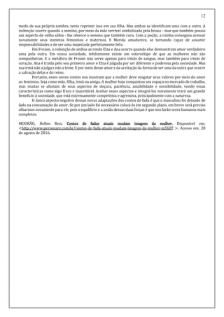 12
medo de sua própria sombra, tenta reprimir isso em sua filha. Mas ambas se identificam uma com a outra. A
redenção ocorre quando a menina, por meio da mãe terrível simbolizada pela bruxa - mas que também possui
um aspecto de velha sábia - lhe oferece o veneno que também cura. Com a poção, a rainha conseguiu acessar
novamente seus instintos femininos e maternos. E Merida amadurece, se tornando capaz de assumir
responsabilidades e de ser uma majestade perfeitamente feliz.
Em Frozen, a redenção de ambas as irmãs Elza e Ana ocorre quando elas demonstram amor verdadeiro
uma pela outra. Em nossa sociedade, infelizmente existe um estereótipo de que as mulheres não são
companheiras. E a metáfora de Frozen não serve apenas para irmãs de sangue, mas também para irmãs de
coração. Ana é traída pelo seu primeiro amor e Elza é julgada por ser diferente e poderosa pela sociedade. Mas
sua irmã não a julga e não a teme. E por meio desse amor e da aceitação da forma de ser uma da outra que ocorre
a salvação delas e do reino.
Portanto, esses novos contos nos mostram que a mulher deve resgatar seus valores por meio do amor
ao feminino. Seja como mãe, filha, irmã ou amiga. A mulher hoje conquistou seu espaço no mercado de trabalho,
mas muitas se afastam de seus aspectos de doçura, paciência, amabilidade e sensibilidade, vendo essas
características como algo fraco e inaceitável. Aceitar esses aspectos e integrá-los novamente trará um grande
beneficio à sociedade, que está extremamente competitiva e agressiva, principalmente com a natureza.
O único aspecto negativo dessas novas adaptações dos contos de fada é que o masculino foi deixado de
lado na consumação do amor. Se por um lado foi necessário colocá-lo em segundo plano, em breve será preciso
olharmos novamente para ele, pois o equilíbrio e a união dessas duas forças é que nos farão seres humanos mais
completos.
MOURÃO, Hellen Reis. Contos de fadas atuais mudam imagem da mulher. Disponível em:
<http://www.personare.com.br/contos-de-fada-atuais-mudam-imagem-da-mulher-m5607 >. Acesso em: 28
de agosto de 2016.
 