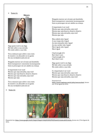 14
 Texto 11:
Máscara
Pitty
Diga quem você é, me diga
Me fale sobre a sua estrada
Me conte sobre a sua vida
Tira a máscara que cobre o seu rosto
Se mostre e eu descubro se eu gosto
Do seu verdadeiro jeito de ser
Ninguém merece ser só mais um bonitinho
Nem transparecer consciente inconsequente
Sem se preocupar em ser adulto ou criança
O importante é ser você
Mesmo que seja estranho, seja você
Mesmo que seja bizarro, bizarro, bizarro
Mesmo que seja estranho, seja você
Mesmo que seja
Tira a mascara que cobre o seu rosto
Se mostre e eu descubro se eu gosto
Do seu verdadeiro jeito de ser
Ninguém merece ser só mais um bonitinho
Nem transparecer consciente inconsequente
Sem se preocupar em ser adulto ou criança
O importante é ser você
Mesmo que seja estranho, seja você
Mesmo que seja bizarro, bizarro, bizarro
Mesmo que seja estranho, seja você
Mesmo que seja
Meu cabelo não é igual
A sua roupa não é igual
Ao meu tamanho não é igual
Ao seu caráter não é igual
Não é igual, não é igual
Não é igual
I had enough of it
But I don't care
I had enough of it
But I don't care
Diga quem você é, me diga
Me fale sobre a sua estrada
Me conte sobre a sua vida
E o importante é ser você
Mesmo que seja estranho, seja você
Mesmo que seja bizarro, bizarro, bizarro
Mesmo que seja estranho, seja você
Disponível em:
https://www.vagalume.com.br/pitty/mascara.html. Acesso
em: 25 de Agosto de 2016.
 Texto 12:
Disponível em: https://www.google.com.br/imgres?imgurl=http%3A%2F%2Fassets2.exame.abril.com.br. Acesso em: 25 de Agosto de
2016.
 