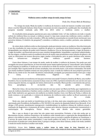 16
6º ENCONTRO
 Texto 16:
Violência contra a mulher: tempo de medo, tempo de lutas
Profa. Dra. Viviane Melo de Mendonça
"É o tempo do medo. Medo da mulher à violência do homem e medo do homem à mulher sem medo",
disse o escritor Eduardo Galeano. Estas frases ressoavam em mim enquanto lia a publicação dos resultados da
pesquisa mundial realizada pela OMS em 2013 sobre a violência contra a mulher.
Os resultados desta pesquisa apontaram para uma realidade triste: 1/3 das mulheres em todo o mundo
sofrem de violência física ou sexual; a violência sexual é o tipo mais comum das violências contra a mulher e
afeta 30% das mulheres em todo o mundo; e 38% das mulheres assassinadas no mundo foram mortas por seus
parceiros íntimos. O relatório da pesquisa(*) considera a violência contra a mulher, portanto, uma epidemia
global.
As raízes desta violência estão na discriminação ainda persistente contra as mulheres. Esta discriminação
é um dos resultados de como normas e padrões de gênero se constituem sócio-historicamente e engendram
desigualdades nas relações de poder entre homens e mulheres. Cria-se, hierarquicamente, o lugar do homem e
o lugar da mulher, um binarismo perverso que constitui desigualdades, iniquidades e aprisiona subjetividades.
Na sua origem, a violência contra as mulheres decorre do modo como produzimos estas relações de gênero e de
como as reforçamos em nossos discursos, jogos, piadas e brincadeiras, para os quais devemos estar atentos,
afinal, tornamo-nos cúmplices desta violência quando assim fazemos.
Como disse Galeano, é um tempo de medo, medo da mulher à violência do homem. Um medo que está
arraigado em nossas experiências, às vezes de modo quase imperceptível porque já "naturalizado" pela condição
social imposta às mulheres. O medo que nos acostumou ao medo de sairmos sozinhas à noite em nossa cidade,
por exemplo. Não é aquele medo de sermos assaltadas, mas um medo maior, o de sermos violentadas. Um medo
que muitas mulheres também sentem em suas próprias casas: o medo da violência de seus próprios parceiros.
Medo na rua, medo no lar. Um medo tão intenso, naturalizado, arraigado, que pensamos tantas vezes que a culpa
é nossa, e silenciamos, fingimos não ter medo.
Como um medo se transforma em luta para vivermos sem medo? Contarei a história de Maria, uma mulher
brasileira. Seu ex-marido tentou assassiná-la duas vezes em 1983. A primeira tentativa foi com um tiro em suas
costas enquanto dormia, na segunda ele tentou eletrocutá-la no banho. Maria perdeu o movimento das pernas,
ficou paraplégica. O ex-marido não foi punido pelos crimes.
Maria foi à luta, e de sua luta temos hoje uma lei com seu nome: Lei Maria da Penha, que regulamenta os
casos de violência doméstica e familiar contra a mulher no Brasil e que altera o tratamento dado anteriormente
pelo Poder Judiciário aos agressores de mulheres no âmbito familiar. Com a Lei Maria da Penha, o silêncio do
medo começou a ser quebrado, e o número de denúncias de violência contra mulher no Brasil aumentou seis
vezes desde 2006, quando ela foi criada.
Neste ano, mais um medo se transformou em luta, e da luta, mais uma conquista para as mulheres. Foi
sancionada pela Presidência da República a PLC 03/2013, de autoria da deputada federal Iara Bernardi. A Lei
obriga o SUS prestar atendimento emergencial e multidisciplinar às mulheres vítimas de violência sexual, a
realização de diagnóstico e tratamento de lesões, exames para detectar doenças sexualmente transmissíveis e
contracepção de emergência. Parece óbvio, mas este direito não estava garantido.
Mas o que se deseja é que estas leis não sejam mais necessárias. Portanto, a luta não acaba por ai.
Movimentos sociais, coletivos feministas e de mulheres estão lutando para a superação das desigualdades de
gênero e da violência contra a mulher. Ou seja, entender como as normas e padrões de gênero se constituem, e
a serviço de quem estão assim constituídos, é uma tarefa política de todos. E se somos alvo de resistência,
preconceito ou piadas por conta destas lutas, é porque o tempo, como disse Galeano, ainda é de medo, também
o medo de muitos homens à mulher sem medo.
MENDONÇA, Viviane Melo. Violência contra a mulher: tempo de medo, tempo de lutas, Disponível em >
http://www.jornalcruzeiro.com.br/materia/494039/violencia-contra-a-mulher-tempo-de-medo-tempo-de-lutas. Acesso em: 26
de Agosto de 2016.
 