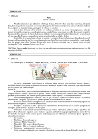 17
7º ENCONTRO
 Texto 17:
Apelo
Dalton Trevisan
Amanhã faz um mês que a Senhora está longe de casa. Primeiros dias, para dizer a verdade, não senti
falta, bom chegar tarde, esquecido na conversa de esquina. Não foi ausência por uma semana: o batom ainda no
lenço, o prato na mesa por engano, a imagem de relance no espelho.
Com os dias, Senhora, o leite primeira vez coalhou. A notícia de sua perda veio aos poucos: a pilha de
jornais ali no chão, ninguém os guardou debaixo da escada. Toda a casa era um corredor deserto, até o canário
ficou mudo. Não dar parte de fraco, ah, Senhora, fui beber com os amigos. Uma hora da noite eles se iam. Ficava
só, sem o perdão de sua presença, última luz na varanda, a todas as aflições do dia.
Sentia falta da pequena briga pelo sal no tomate — meu jeito de querer bem. Acaso é saudade, Senhora?
Às suas violetas, na janela, não lhes poupei água e elas murcham. Não tenho botão na camisa. Calço a meia furada.
Que fim levou o saca-rolha? Nenhum de nós sabe, sem a Senhora, conversar com os outros: bocas raivosas
mastigando. Venha para casa, Senhora, por favor.
TREVISAN, Dalton. Apelo. Disponível em: http://www.releituras.com/daltontrevisan_apelo.asp. Acesso em: 24
de Agosto de 2016.
8º ENCONTRO
 Texto 18:
VOCÊ SABE QUAL A DIFERENÇA ENTRE MACHISMO, FEMISMO, MISANDRIA, MISOGINIA E FEMINISMO?
Em meio a discussões entre homens e mulheres, sobre assuntos que envolvem, direitos, deveres,
igualdade, moral e discriminação, esses termos sempre aparecem. Mas você sabe realmente o que significa cada
um dos termos que você emprega?
Vamos lá...
Machismo é um comportamento onde há exaltação do gênero masculino sobre o feminino. Ou seja, esse
comportamento é oposto a igualdade de gênero. Onde o homem é visto como superior. Esse comportamento
pode ser praticado tanto por homens quanto por mulheres. Quem o pratica é chamado de machista.
Femismo é empregado para enfatizar a ideia de que a mulher é superior ao homem. Ou seja, é o contrário
de machismo. E é oposto a igualdade de gênero. Quem o pratica é chamado de femista.
Misandria é a aversão ou ódio a pessoas do sexo masculino. Normalmente são as mulheres que praticam
misandria. Quem pratica é chamando de misândrica.
Misoginia é a aversão ou ódio a pessoas do sexo feminino. Normalmente são os homens que praticam
misoginia. Quem pratica é chamando de misógino.
Feminismo é considerado um movimento social, político e filosófico, onde se prega a igualdade de
gênero. Nem o homem é superior, nem a mulher é superior, ambos tem seu papel significativo e ambos devem
ser tratados por igual. Tanto homens quanto mulheres podem ser adeptos do feminismo. Quem o pratica é
chamado de feminista.
Em resumo:
 Machismo - Homem é superior;
 Femismo - Mulher é superior;
 Misandria - Ódio ou aversão aos homens;
 Misoginia - Ódio ou aversão às mulheres;
 Feminismo - Igualdade entre homens e mulheres.
Muita gente generaliza os termos machista e feminista, como sendo as únicas definições possíveis.
 