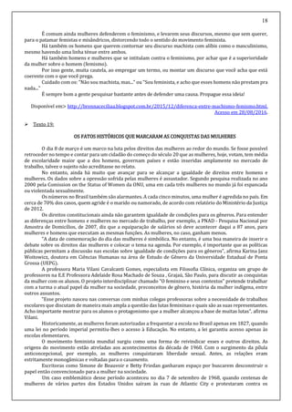 18
É comum ainda mulheres defenderem o feminismo, e levarem seus discursos, mesmo que sem querer,
para o patamar femistas e misândricos, distorcendo todo o sentido do movimento feminista.
Há também os homens que querem contornar seu discurso machista com alíbis como o masculinismo,
mesmo havendo uma linha ténue entre ambos.
Há também homens e mulheres que se intitulam contra o feminismo, por achar que é a superioridade
da mulher sobre o homem (femismo).
Por isso gente, muita cautela, ao empregar um termo, ou montar um discurso que você acha que está
coerente com o que você prega.
Cuidado com os: "Não sou machista, mas..." ou "Sou feminista, e acho que esses homens não prestam pra
nada..."
É sempre bom a gente pesquisar bastante antes de defender uma causa. Propague essa ideia!
Disponível em> http://brennaceciliaa.blogspot.com.br/2015/12/diferenca-entre-machismo-femismo.html.
Acesso em 28/08/2016.
 Texto 19:
OS FATOS HISTÓRICOS QUE MARCARAM AS CONQUISTAS DAS MULHERES
O dia 8 de março é um marco na luta pelos direitos das mulheres ao redor do mundo. Se fosse possível
retroceder no tempo e contar para um cidadão do começo do século 20 que as mulheres, hoje, votam, tem média
de escolaridade maior que a dos homens, governam países e estão inseridas amplamente no mercado de
trabalho, talvez o sujeito não acreditasse no relato.
No entanto, ainda há muito que avançar para se alcançar a igualdade de direitos entre homens e
mulheres. Os dados sobre a opressão sofrida pelas mulheres é assustador. Segundo pesquisa realizada no ano
2000 pela Comission on the Status of Women da ONU, uma em cada três mulheres no mundo já foi espancada
ou violentada sexualmente.
Os números no Brasil também são alarmantes. A cada cinco minutos, uma mulher é agredida no país. Em
cerca de 70% dos casos, quem agride é o marido ou namorado, de acordo com relatório do Ministério da Justiça
de 2012.
Os direitos constitucionais ainda não garantem igualdade de condições para os gêneros. Para entender
as diferenças entre homens e mulheres no mercado de trabalho, por exemplo, a PNAD - Pesquisa Nacional por
Amostra de Domicílios, de 2007, diz que a equiparação de salários só deve acontecer daqui a 87 anos, para
mulheres e homens que executam as mesmas funções. As mulheres, no caso, ganham menos.
"A data de comemoração do dia das mulheres é simbólica. No entanto, é uma boa maneira de inserir o
debate sobre os direitos das mulheres e colocar o tema na agenda. Por exemplo, é importante que as políticas
públicas permitam a discussão nas escolas sobre igualdade de condições para os gêneros", afirma Karina Janz
Woitowicz, doutora em Ciências Humanas na área de Estudo de Gênero da Universidade Estadual de Ponta
Grossa (UEPG).
A professora Maria Vilani Cavalcanti Gomes, especialista em Filosofia Clínica, organiza um grupo de
professores na E.E Professora Adelaide Rosa Machado de Souza , Grajaú, São Paulo, para discutir as conquistas
da mulher com os alunos. O projeto interdisciplinar chamado "O feminino e seus contextos" pretende trabalhar
com a turma o atual papel da mulher na sociedade, preconceitos de gênero, história da mulher indígena, entre
outros assuntos.
"Esse projeto nasceu nas conversas com minhas colegas professoras sobre a necessidade de trabalhos
escolares que discutam de maneira mais ampla a questão das lutas femininas e quais são as suas representantes.
Acho importante mostrar para os alunos o protagonismo que a mulher alcançou a base de muitas lutas", afirma
Vilani.
Historicamente, as mulheres foram autorizadas a frequentar a escola no Brasil apenas em 1827, quando
uma lei no período imperial permitiu-lhes o acesso à Educação. No entanto, a lei garantiu acesso apenas às
escolas elementares.
O movimento feminista mundial surgiu como uma forma de reivindicar esses e outros direitos. As
origens do movimento estão atreladas aos acontecimentos da década de 1960. Com o surgimento da pílula
anticoncepcional, por exemplo, as mulheres conquistaram liberdade sexual. Antes, as relações eram
estritamente monogâmicas e voltadas para o casamento.
Escritoras como Simone de Beauvoir e Betty Friedan ganharam espaço por buscarem desconstruir o
papel então convencionado para a mulher na sociedade.
Um caso emblemático desse período aconteceu no dia 7 de setembro de 1968, quando centenas de
mulheres de vários partes dos Estados Unidos saíram às ruas de Atlantic City e protestaram contra os
 