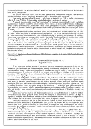 19
estereótipos femininos e a "ditadura da beleza". A ideia era fazer uma queima coletiva de sutiãs. No entanto, o
plano não foi concretizado.
No Brasil, a autora Céli Regina Pinto, no livro "Breve história do feminismo no Brasil", descreve duas
fases do movimento no país: "feminismo bem-comportado" e "feminismo mal-comportado".
Na primeira fase, entre o final de século 19 até o início do século 20, em 1932, as mulheres conquistam
o direito de votar. A bióloga Bertha Lutz é a principal articuladora feminista do período.
A segunda fase, entendida como "mal-comportada", foi marcada por mobilizações contra a ditadura,
quando muitas mulheres brasileiras foram exiladas. Nesse período, as mulheres tiveram uma participação
efetiva nas lutas pela democracia, mobilizadas para as causas gerais (fim da ditadura) e para causas específicas
(pelo combate à violência doméstica, pela construção de creches para os filhos das trabalhadoras e pelo direito
ao aborto).
Ao longo das décadas, o Brasil conquistou muitas vitórias na luta contra a violência domiciliar. Em 1985,
foi criada a primeira delegacia da mulher. Quase dez anos depois, a Lei 11.340, mais conhecida como Lei Maria
da Penha, aumentou o rigor nas punições para violência doméstica ou familiar. Hoje, agressores de mulheres
podem ser presos em flagrante ou ter prisão preventiva decretada. Além disso, a lei prevê medidas como a saída
do agressor do domicílio e a proibição de sua aproximação da mulher agredida e dos filhos.
A violência contra as mulheres ainda encontra apoiadores de forma velada na sociedade ou explícita em
redes sociais. Luzinete Simões Minella, professora do programa de Pós-Graduação em Ciências Humanas da
Universidade Federal de Santa Catarina (UFSC), explica que uma grande questão atual na luta por direitos é a
conscientização sobre os preconceitos. "A misoginia, por exemplo, é muito maior que simples preconceito, é o
ódio ao sexo feminino. Essa forma de pensar alimenta a ideia de alguns estereótipos e impede mais conquistas
das mulheres", afirma.
Disponível em> http://novaescola.org.br/fundamental-2/fatos-historicos-conquistas-dia-da-mulher-735607.shtml#ad-image-0.
Acesso em 28/08/2016.
 Texto 20:
AS MULHERES E OS DIREITOS POLÍTICOS NO BRASIL
Augusto Buonicore
É preciso sempre lembrar a situação degradante que viveram as mulheres durante séculos e a luta
persistente que tiveram de travar para conseguirem se firmar como cidadãs portadoras de direitos. É claro que
muito ainda falta para ser conquistado, mas olhan no Brasil, por exemplo, as mulheres puderam se matricular
em estabelecimentos de ensino em 1827. O direito a cursar uma faculdade só foi adquirido 52 anos depois.
Apenas em 1887 o país formaria sua primeira médica. As primeiras mulheres que ousaram a dar esse passo
foram socialmente segregadas.
O primeiro Código Civil brasileiro, aprovado em 1916, reafirmou muitas das descriminações contra a
mulher. Escreveu a professora Lígia Quartimde Moraes: “Com o casamento, a mulher perdia sua capacidade civil
plena. Cabia ao marido a autorização para que ela pudesse trabalhar, realizar transações financeiras e fixar
residência. Além disso, o Código Civil punia severamente a mulher vista como ‘desonesta’, considerava a não
virgindade da mulher como motivo de anulação do casamento (...) e permitia que a filha suspeita de
‘desonestidade’, isto é, manter relações sexuais fora do casamento, fosse deserdada”. As mulheres casadas – ou
sob o pátrio poder – eram consideradas incapazes juridicamente, como as crianças, os ‘deficientes mentais’ e os
mendigos.
Como não poderia deixar de ser, desde os primórdios da sociedade brasileira, as mulheres também
foram excluídas de todo e qualquer direito político. Por exemplo, as constituições do Império (1824) e da
República (1891) não lhes concederam o direito de votar e nem de serem votadas. Uma situação que persistiria
até as primeiras décadas do século 20. Eram, portanto, cidadãs de segunda categoria.
Neste período sombrio elas não ficaram caladas. No entanto, só muito recentemente esta história da
resistência feminina começou a ser desvendada pela historiografia. Elas lutaram pelo direito à educação e pelos
seus direitos civis e políticos. Também se envolveram, na medida de suas possibilidades, nos grandes
movimentos que ajudaram a construir a nação, como as lutas pela independência, abolição da escravidão,
proclamação da República etc.
A primeira feminista brasileira que se tem notícia foi a potiguar Nísia Floresta (1809-1885). Ela se
destacou como educadora, montando e dirigindo diversas escolas femininas no país. Achava que a educação era
o primeiro passo para emancipação da mulher. Traduziu e publicou “Direitos das Mulheres e Injustiças dos
Homens”, manifesto feminista de Mary Wollstonecraft. Foi obrigada a viver 28 anos na Europa e lá travou
contato com as idéias mais avançadas. De volta ao Brasil apoiou o movimento abolicionista e republicano. Nísia
era uma pessoa muito à frente do seu tempo.
 