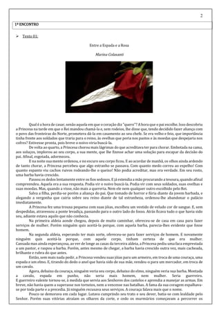 2
 Texto 01:
Entre a Espada e a Rosa
Marina Colasanti
Qual é a hora de casar, senão aquela em que ocoração diz"quero"? A hora que o pai escolhe. Isso descobriu
a Princesa na tarde em que o Rei mandou chamá-la e, sem rodeios, lhe disse que, tendo decidido fazer aliança com
o povo das fronteiras do Norte, prometera dá-la em casamento ao seu chefe. Se era velho e feio, que importância
tinha frente aos soldados que traria para o reino, às ovelhas que poria nos pastos e às moedas que despejaria nos
cofres? Estivesse pronta, pois breve o noivo viria buscá-la.
De volta ao quarto, a Princesa chorou mais lágrimas do que acreditava ter para chorar. Embotada na cama,
aos soluços, implorou ao seu corpo, a sua mente, que lhe fizesse achar uma solução para escapar da decisão do
pai. Afinal, esgotada, adormeceu.
E na noite sua mente ordenou, e no escuro seu corpo ficou. E ao acordar de manhã, os olhos ainda ardendo
de tanto chorar, a Princesa percebeu que algo estranho se passava. Com quanto medo correu ao espelho! Com
quanto espanto viu cachos ruivos rodeando-lhe o queixo! Não podia acreditar, mas era verdade. Em seu rosto,
uma barba havia crescido.
Passou os dedos lentamente entre os fios sedosos. E já estendia a mão procurando a tesoura, quandoafinal
compreendeu. Aquela era a sua resposta. Podia vir o noivo buscá-la. Podia vir com seus soldados, suas ovelhas e
suas moedas. Mas, quando a visse, não mais a quereria. Nem ele nem qualquer outro escolhido pelo Rei.
Salva a filha, perdia-se porém a aliança do pai. Que tomado de horror e fúria diante da jovem barbada, e
alegando a vergonha que cairia sobre seu reino diante de tal estranheza, ordenou-lhe abandonar o palácio
imediatamente.
A Princesa fez uma trouxa pequena com suas jóias, escolheu um vestido de veludo cor de sangue. E, sem
despedidas, atravessou a ponte levadiça, passando para o outro lado do fosso. Atrás ficava tudo o que havia sido
seu, adiante estava aquilo que não conhecia.
Na primeira aldeia aonde chegou, depois de muito caminhar, ofereceu-se de casa em casa para fazer
serviços de mulher. Porém ninguém quis aceitá-la porque, com aquela barba, parecia-lhes evidente que fosse
homem.
Na segunda aldeia, esperando ter mais sorte, ofereceu-se para fazer serviços de homem. E novamente
ninguém quis aceitá-la porque, com aquele corpo, tinham certeza de que era mulher.
Cansada mas ainda esperançosa, ao ver de longe as casas da terceira aldeia, a Princesa pediu uma faca emprestada
a um pastor, e raspou a barba. Porém, antes mesmo de chegar, a barba havia crescido outra vez, mais cacheada,
brilhante e rubra do que antes.
Então, sem mais nada pedir, a Princesa vendeu suas jóias para um armeiro, em troca de uma couraça, uma
espada e um elmo. E, tirando do dedo o anel que havia sido de sua mãe, vendeu-o para um mercador, em troca de
um cavalo.
Agora, debaixo da couraça, ninguém veria seu corpo, debaixo do elmo, ninguém veria sua barba. Montada
a cavalo, espada em punho, não seria mais homem, nem mulher. Seria guerreiro.
E guerreiro valente tornou-se, à medida que servia aos Senhores dos castelos e aprendia a manejar as armas. Em
breve, não havia quem a superasse nos torneios, nem a vencesse nas batalhas. A fama da sua coragem espalhava-
se por toda parte e a precedia. Já ninguém recusava seus serviços. A couraça falava mais que o nome.
Pouco se demorava em cada lugar. Lutava cumprindo seu trato e seu dever, batia-se com lealdade pelo
Senhor. Porém suas vitórias atraíam os olhares da corte, e cedo os murmúrios começavam a percorrer os
1º ENCONTRO
 