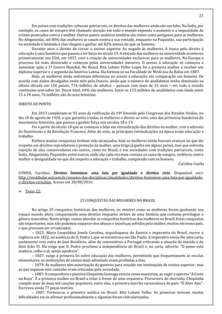 21
Em países com tradições culturais patriarcais, os direitos das mulheres ainda são um tabu. Na Índia, por
exemplo, os casos de estupro têm chamado atenção em todo o mundo expondo o aumento e a impunidade de
crimes praticados contra a mulher. Outros países asiáticos também são vistos como perigosos para as mulheres.
No Afeganistão, até 80% das mulheres se casam contra a sua vontade, enquanto no Paquistão, sua participação
na sociedade é limitada e elas chegam a ganhar até 82% menos do que os homens.
Durante anos o direito de cursar o ensino superior foi negado às mulheres. A busca pelo direito à
educação é uma bandeira que passoua ter força no século 19. A entrada das mulheres na universidade aconteceu
primeiramente nos EUA, em 1837, com a criação de universidades exclusivas para as mulheres. Na Europa o
processo foi mais demorado e começou pelas universidades menores. O acesso à educação só começou a
aumentar após a 1ª Guerra Mundial. No Brasil, Rita Lobato Velho Lopes foi a primeira mulher a receber um
diploma superior e a segunda da América Latina. Ela formou-se na Faculdade de Medicina da Bahia em 1887.
Hoje, as mulheres ainda enfrentam diferenças no acesso à educação, em comparação aos homens. De
acordo com dados divulgados neste mês pela Unesco, ainda que o número de analfabetos tenha diminuído na
última década em 150 países, 774 milhões de adultos – pessoas com mais de 15 anos – em todo o mundo
continuam sem saber ler. Desse total, 64% são mulheres. Entre os 123 milhões de analfabetos com idade entre
15 a 24 anos, 76 milhões são do sexo feminino.
DIRETO AO PONTO
Em 2013 completam-se 93 anos da ratificação da 19ª Emenda pelo Congresso dos Estados Unidos, no
dia 18 de agosto de 1920, o que garantiu a todas as mulheres o direito ao voto, uma das primeiras bandeiras do
movimento feminista, que passou a ganhar força nos séculos 18 e 19.
Foi a partir do século 18 que se começou a falar em reivindicação dos direitos da mulher, com o advento
do Iluminismo e da Revolução Francesa. Além do voto, as principais reivindicações na época eram educação e
trabalho.
Embora muitas conquistas tenham sido alcançadas, hoje as mulheres ainda buscam avanços no que diz
respeito aos direitos reprodutivos e proteção da mulher, uma briga já ganha em alguns países, mas que enfrenta
rejeição de alas conservadoras em outros, como no Brasil, e em sociedades com tradições patriarcais, como
Índia, Afeganistão, Paquistão, entre outros, onde são cada vez mais comuns os casos de estupro, violência contra
mulher e desigualdade no que diz respeito a educação e trabalho, comparado com os homens.
Carolina Cunha
CUNHA, Carolina. Direitos femininos: uma luta por igualdade e direitos civis. Disponível em>
http://vestibular.uol.com.br/resumo-das-disciplinas/atualidades/direitos-femininos-uma-luta-por-igualdade-
e-direitos-civis.htm. Acesso em 28/08/2016.
 Texto 22:
25 CONQUISTAS DAS MULHERES NO BRASIL
No artigo 25 conquistas históricas das mulheres, eu mostrei como as mulheres foram ganhando seu
espaço mundo afora, conquistando seus direitos enquanto atrizes de uma história que costuma privilegiar o
gênero masculino. Neste artigo, vamos abordar as conquistas históricas das mulheres no Brasil. Estas conquistas
são importantes, mas não podemos esquecer dos abusos e injustiças sofridos pela mulher, muitos em nosso país,
e que precisam ser erradicados.
– 1822: Maria Leopoldina Josefa Carolina, arquiduquesa da Áustria e imperatriz do Brasil, exerce a
regência, em 1822, na ausência de D. Pedro I, que se encontrava em São Paulo. A imperatriz envia-lhe uma carta,
juntamente com outra de José Bonifácio, além de comentários a Portugal criticando a atuação do marido e de
dom João VI. Ela exige que D. Pedro proclame a independência do Brasil e, na carta, adverte: “O pomo está
maduro, colhe-o já, senão apodrece”.
– 1827: surge a primeira lei sobre educação das mulheres, permitindo que frequentassem as escolas
elementares; as instituições de ensino mais adiantado eram proibidas a elas.
– 1879: As mulheres têm autorização do governo para estudar em instituições de ensino superior; mas
as que seguiam este caminho eram criticadas pela sociedade.
– 1885: A compositora e pianista Chiquinha Gonzaga estreia comomaestrina, ao reger a opereta “A Corte
na Roça”. É a primeira mulher no Brasil a estar à frente de uma orquestra. Precursora do chorinho, Chiquinha
compôs mais de duas mil canções populares, entre elas, a primeira marcha carnavalesca do país: “Ô Abre Alas”.
Escreveu ainda 77 peças teatrais.
– 1887: Formou-se a primeira médica no Brasil: Rita Lobato Velho. As pioneiras tiveram muitas
dificuldades em se afirmar profissionalmente e algumas foram ridicularizadas.
 