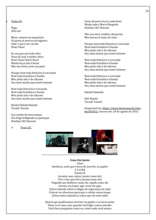 24
 Texto 24:
Pagu
Rita Lee
Mexo, remexo na inquisição
Só quem já morreu na fogueira
Sabe o que é ser carvão
Hum! Hum!
Eu sou pau pra toda obra
Deus dá asas à minha cobra
Hum! Hum! Hum! Hum!
Minha força não é bruta
Não sou freira, nem sou puta
Porque nem toda feiticeira é corcunda
Nem toda brasileira é bunda
Meu peito não é de silicone
Sou mais macho que muito homem
Nem toda feiticeira é corcunda
Nem toda brasileira é bunda
Meu peito não é de silicone
Sou mais macho que muito homem
Ratatá! Ratatá! Ratatá!
Taratá! Taratá!
Sou rainha do meu tanque
Sou Pagu indignada no palanque
Hanhan! Ah! Hanran!
Fama de porra louca, tudo bem!
Minha mãe é Maria Ninguém
Hanhan! Ah! Hanran!
Não sou atriz, modelo, dançarina
Meu buraco é mais em cima
Porque nem toda feiticeira é corcunda
Nem toda brasileira é bunda
Meu peito não é de silicone
Sou mais macho que muito homem
Nem toda feiticeira é corcunda
Nem toda brasileira é bunda
Meu peito não é de silicone
Sou mais macho que muito homem
Nem toda feiticeira é corcunda
Nem toda brasileira é bunda
Meu peito não é de silicone
Sou mais macho que muito homem
Ratatá! Ratatatá
Hiii! Ratatá
Taratá! Taratá!
Disponível em: https://www.letras.mus.br/rita-
lee/81651/. Acesso em: 28 de agosto de 2016.
 Texto 25:
Como Um Garoto
Ciara
Senhoras, acho que é hora de inverter os papéis
C-I-A-RA
Vamos lá
Levante suas calças (assim como ele)
Tire o lixo para fora (assim como ele)
Pegando seu dinheiro como ele, rápido como ele
Garota, você quer agir como ele agiu
(Estou falando sobre) códigos de segurança em tudo
Colocar no silencioso para que o celular nunca toque
(Uma conta conjunta) e outra que ele nem saiba
Queria que pudéssemos inverter os papéis e eu seria assim
Dizer eu te amo, mas quando você ligar, nunca atender
Você faria perguntas como eu, como onde você estava
 