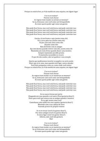 25
Porque eu estaria fora, as 4 da manhã em uma esquina, em algum lugar
E se eu te traísse?
Fizesse você chorar
As regras iriam mudar ou seriam as mesmas?
Se eu, brincasse com você como um brinquedinho
Às vezes queria poder agir como um garoto
Não pode ficar brava, mas você está brava, mal pode controlar isso
Não pode ficar brava, mas você está brava, mal pode controlar isso
Não pode ficar brava, mas você está brava, mal pode controlar isso
Não pode ficar brava, mas você está brava, mal pode controlar isso
Garota, vá em frente e seja (assim como ele)
Vá e corra pela rua (assim como ele)
Vá pra casa sem sono como eles
Assuste como eles
Bata de frente com os amigos
Aja com dureza quando estiver com eles, assim como ele
Mantenha um rosto firme quando disser uma mentira
Sempre mantendo um álibi pronto
O mantenha escondido no escuro
O que ele não souber, não vai quebrar o seu coração
Queria que pudéssemos inverter os papéis e eu seria assim
Dizer que eu te amo, mas quando você ligar, nunca atender
Você faria perguntas como eu, como onde você estava
Porque eu estaria fora, as 4 da manhã em uma esquina, em algum lugar
E se eu te traísse?
Fizesse você chorar
As regras iriam mudar ou se manterias as mesmas?
Se eu, brincasse com você como um brinquedinho
Às vezes queria poder agir como um garoto
Não pode ficar brava, mas você está brava, mal pode controlar isso
Não pode ficar brava, mas você está brava, mal pode controlar isso
Não pode ficar brava, mas você está brava, mal pode controlar isso
Não pode ficar brava, mas você está brava, mal pode controlar isso
Se eu nunca tivesse por perto
Chegando em casa quando o sol nasce (Você gostaria disso?)
Dizer para você que estava com as amigas quando é mentira
Se eu agir assim como você
Caminhasse uma milha nos seus sapatos (gostaria disso?)
Mexendo com a sua cabeça de novo
Fazendo provar do próprio veneno
Se eu te trocar (você iria gostar disso?)
Por meus amigos (você iria gostar disso?)
E nunca ligar (você iria gostar disso?)
Inferno, nah, você não gostaria
Não!
E se eu te traísse?
Fizesse você chorar
As regras iriam mudar ou se manterias as mesmas?
Se eu, brincasse com você como um brinquedinho
Às vezes queria poder agir como um garoto
 
