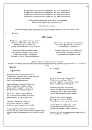 26
Não pode ficar brava, mas você está brava, mal pode controlar isso
Não pode ficar brava, mas você está brava, mal pode controlar isso
Não pode ficar brava, mas você está brava, mal pode controlar isso
Não pode ficar brava, mas você está brava, mal pode controlar isso
E se? E se eu brincasse como se você fosse um brinquedo
Às vezes queria poder agir como um garoto
Não sabe lidar com isso.
Disponível em: https://www.letras.mus.br/ciara/855766/traducao.html. Acesso em: 28 de agosto de 2016.
 Texto 26
O Meu Orgulho
Lembro-me o que fui dantes. Quem me dera
Não me lembrar! Em tardes dolorosas
Lembro-me que fui a Primavera
Que em muros velhos faz nascer as rosas!
As minhas mãos outrora carinhosas
Pairavam como pombas...Quem soubera
Porque tudo passou e foi quimera,
E porque os muros velhos não dão rosas!
O que eu mais amo é que mais me esquece...
E eu sonho: "Quem olvida não merece..."
E já não fico tão abandonada!
Sinto que valho mais, mais pobrezinha:
Que também é orgulho ser sozinha,
E também é nobreza não ter nada!
Florbela Espanca, in "Livro de Sóror Saudade"
Disponível em: <http://www.citador.pt/poemas/o-meu-orgulho-florbela-de-alma-conceicao-espanca>. Acesso em 22 de agosto de
2016.
 Texto 27:
Supremo Enleio
Quanta mulher no teu passado, quanta!
Tanta sombra em redor! Mas que me importa?
Se delas veio o sonho que conforta,
A sua vinda foi três vezes santa!
Erva do chão que a mão de Deus levanta,
Folhas murchas de rojo à tua porta...
Quando eu for uma pobre coisa morta,
Quanta mulher ainda! Quanta! Quanta!
Mas eu sou a manhã: apago estrelas!
Hás de ver-me, beijar-me em todas elas,
Mesmo na boca da que for mais linda!
E quando a derradeira, enfim, vier,
Nesse corpo vibrante de mulher
Será o meu que hás de encontrar ainda...
Florbela Espanca, in "Charneca em Flor"
Disponível em: http://www.citador.pt/poemas/supremo-enleio-
florbela-de-alma-conceicao-espanca. Acesso em 22 de agosto de
2016.
 Texto 28:
Amar!
Eu quero amar, amar perdidamente!
Amar só por amar: Aqui... além...
Mais Este e Aquele, o Outro e toda a gente
Amar! Amar! E não amar ninguém!
Recordar? Esquecer? Indiferente!...
Prender ou desprender? É mal? É bem?
Quem disser que se pode amar alguém
Durante a vida inteira é porque mente!
Há uma Primavera em cada vida:
É preciso cantá-la assim florida,
Pois se Deus nos deu voz, foi pra cantar!
E se um dia hei-de ser pó, cinza e nada
Que seja a minha noite uma alvorada,
Que me saiba perder... pra me encontrar...
Disponível em: http://pensador.uol.com.br/frase/MjI2NjY/.
Acesso em 22 de agosto de 2016.
 