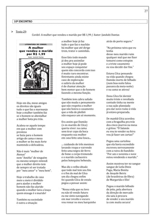 27
10º ENCONTRO
 Texto 29:
Cordel: A mulher que vendeu o marido por R$ 1,99 / Autor: Janduhi Dantas
Hoje em dia, meus amigos
os direitos são iguais
tudo o que faz o marmanjo
hoje a mulher também faz
se o homem se abestalhar
a mulher bota pra trás.
Acabou-se aquele tempo
em que a mulher com
presteza
se fazia para o homem
artigo de cama e mesa
a mulher se fez mais forte
mantendo a delicadeza.
Não é mais "mulher de
Atenas"
nem "Amélia" de ninguém
eu mesmo sempre entendi
que a mulher direito tem
de sempre só ser tratada
por "meu amor" e "meu bem".
Hoje o trabalho de casa
meio a meio é dividido
para ajudar a mulher
homem não faz alarido
quando a mulher lava a louça
quem enxuga é o marido!
Também na sociedade
é outra a situação
a mulher hoje já faz
tudo o que faz o machão
há mulher que até dirige
trem, trator e caminhão.
Esse fato todo mundo
já deu pra assimilar
a mulher hoje já pode
seu espaço conquistar
quem não concorda com isso
é muito raro encontrar.
Entretanto ainda existe
caso de exploração
o salário da mulher
é de chamar atenção
bem menor que o do homem
fazendo a mesma função.
Também tem cabra safado
que não muda o pensamento
que não respeita a mulher
que não honra o casamento
que a vida de pleibói
não esquece um só momento.
Era assim que Damião
(o ex-marido de Côca)
queria viver: na cama
sem tirar copo da boca
enquanto sua mulher
em casa feito uma louca...
... cuidando de três meninos
lavando roupa e varrendo
feito uma negra-de-ferro
de fome o corpo tremendo
e o marido cachaceiro
pelos botequins bebendo.
Mas diz o velho ditado
que todo mal tem seu fim
e o fim do mal de Côca
um dia chegou enfim
foi quando Côca de estalo
pegou a pensar assim:
"Nessa vida que eu levo
eu não tô vendo futuro
eu me sinto navegando
em mar revolto e escuro
vou remar no meu barquinho
atrás de porto seguro."
"Na próxima raiva que eu
tenha
desse meu marido ruim
qualquer mal que me fizer
tomarei como estopim
e a triste casamento
eu vou decidir dar fim."
Estava Côca pensando
na vida quando chegou
Damião morto de bêbado
(nem boa-noite falou
passava da meia-noite)
e na cama se atirou!
Dona Côca foi dormir
muito triste e revoltada
contudo tinha na mente
a sua ação planejada
pra dar novo rumo à vida
já estava preparada.
De manhã Côca acordou
com a braguilha pra trás
deu cinco murros na mesa
e gritou: "Ô Satanás
eu vou te vender na feira
vou já fazer um cartaz!"
Pegou uma cartolina
que ela havia escondido
escreveu nervosamente
com a raiva do bandido:
"Por um e noventa e nove
estou vendendo o marido."
Assim mostrou ter no sangue
sangue de Leila Diniz
Pagu, Maria Bonita
de Anayde Beiriz
(de brasileiras de fibra)
de Margarida e Elis!
Pegou o marido bêbado
de jeito, pela abertura
da direção do mercado
ela saiu à procura
de vender o seu marido
ia com muita secura!
 