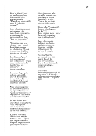28
Ficou na feira de Patos
no mais horrendo lugar
(na conhecida U.T.I.)
e começou a gritar:
"Tô vendendo o meu marido
quem de vocês quer
comprar?"
Umas bêbadas que estavam
estiradas pelo chão
despertaram com os gritos
e uma do cabelão
perguntou a Dona Côca:
"Qual o preço do gatão?"
"É um e noventa e nove
não está vendo o cartaz?"
Dona Côca respondeu
e a bêbada disse: "O rapaz
tem uma cara simpática
acho até que vale mais."
Damião estava "quieto"
e de ressaca passado
com cordas nos pés e braços
numa cadeira amarrado
também tinha um
esparadrapo
em sua boca colado.
Começou a chegar gente
se formou a multidão
em volta de Dona Côca
e o marido Damião
quando deu fé, logo, logo
encostou o camburão.
Nisso um cabo da polícia
do camburão foi descendo
e perguntando abusado:
"Que é que tá acontecendo?"
Alguém disse: "Esta mulher
o marido está vendendo."
Do meio do povo disse
um velho em tom de chacota:
"Esse caneiro já tem
uma cara de meiota
não tem mulher que dê nele
de dois reais uma nota."
E, de fato, ô cabra feio
desalinhado e barbudo
fedendo a cana e a cigarro
com um jeito carrancudo
banguelo, um pouco careca
pra completar barrigudo.
Nisso chegou uma velha
que vinha com todo o gás
e disse para si mesma
depois de ler o cartaz
"Hoje eu tiro o prejuízo
com esse lindo rapaz!".
Disse a velha: "Francamente!
Eu estou achando pouco!
Por 1 e 99?!
Tome dois, nem quero o troco!
Deixe-me levar pra casa
esse meu Chico Cuoco!".
Saiu a velha enxerida
de braços com Damião
a polícia prontamente
dispersou a multidão
e Côca tirou por fim
um peso do coração.
Retornou Côca feliz
pra casa entoando hinos
a partir daquele dia
teria novos destinos...
Com os dois reais da venda
comprou de pão pros
meninos!
Disponível em:
http://cadernodepoesiaseafins.blo
gspot.com.br/2012/08/cordel-
mulher-que-vendeu-o-marido-por-
r.html. Acesso em: 22 de agosto de
2016.
 