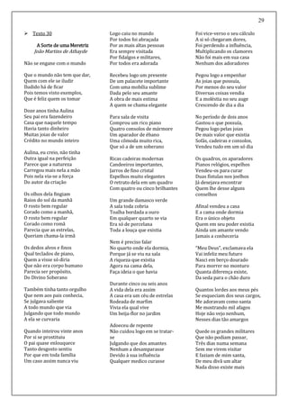 29
 Texto 30
A Sorte de uma Meretriz
João Martins de Athayde
Não se engane com o mundo
Que o mundo não tem que dar,
Quem com ele se iludir
Iludido há de ficar
Pois temos visto exemplos,
Que é feliz quem os tomar
Doze anos tinha Aulina
Seu pai era fazendeiro
Casa que naquele tempo
Havia tanto dinheiro
Muitas joias de valor
Crédito no mundo inteiro
Aulina, eu creio, não tinha
Outra igual na perfeição
Parece que a natureza
Carregou mais nela a mão
Pois nela via-se a força
Do autor da criação
Os olhos dela fingiam
Raios do sol da manhã
O rosto bem regular
Corado como a manhã,
O rosto bem regular
Corado como romã
Parecia que as estrelas,
Queriam chama-la irmã
Os dedos alvos e finos
Qual teclados de piano,
Quem a visse só diria
Que não era corpo humano
Parecia ser propósito,
Do Divino Soberano
Também tinha tanto orgulho
Que nem aos pais conhecia,
Se julgava saliente
A todo mundo que via
Julgando que todo mundo
A ela se curvaria
Quando inteirou vinte anos
Por si se prostituiu
O pai quase enlouquece
Tanto desgosto sentiu
Por que em toda família
Um caso assim nunca viu
Logo caiu no mundo
Por todos foi abraçada
Por as mais altas pessoas
Era sempre visitada
Por fidalgos e militares,
Por todos era adorada
Recebeu logo um presente
De um palacete importante
Com uma mobília sublime
Dada pelo seu amante
A obra de mais estima
A quem se chama elegante
Para sala de visita
Comprou um rico piano
Quatro consolos de mármore
Um aparador de ébano
Uma cômoda muito rica,
Que só a de um soberano
Ricas cadeiras modernas
Candeeiros importantes,
Jarros de fino cristal
Espelhos muito elegantes
O retrato dela em um quadro
Com quatro ou cinco brilhantes
Um grande damasco verde
A sala toda cobria
Toalha bordada a ouro
Em qualquer quarto se via
Era só de porcelana
Toda a louça que existia
Nem é preciso falar
No quarto onde ela dormia,
Porque já se viu na sala
A riqueza que existia
Agora na cama dela,
Faça ideia o que havia
Durante cinco ou seis anos
A vida dela era assim
A casa era um céu de estrelas
Rodeada de marfim
Vivia ela qual vive
Um beija-flor no jardim
Adoeceu de repente
Não cuidou logo em se tratar-
se
Julgando que dos amantes
Nenhum a desamparasse
Devido à sua influência
Qualquer medico curasse
Foi vice-verso o seu cálculo
A si só chegaram dores,
Foi perdendo a influência,
Multiplicando os clamores
Não foi mais em sua casa
Nenhum dos adoradores
Pegou logo a empenhar
As joias que possuía,
Por menos do seu valor
Diversas coisas vendia
E a moléstia no seu auge
Crescendo de dia a dia
No período de dois anos
Gastou o que possuía,
Pegou logo pelas joias
De mais valor que existia
Sofás, cadeiras e consolos,
Vendeu tudo em um só dia
Os quadros, os aparadores
Pianos relógios, espelhos
Vendeu-os para curar
Duas fístulas nos joelhos
Já desejava encontrar
Quem lhe desse alguns
conselhos
Afinal vendeu a casa
E a cama onde dormia
Era o único objeto
Quem em seu poder existia
Ainda um amante vendo
Jamais a conheceria
“Meu Deus”, exclamava ela
Vai infeliz meu futuro
Nasci em berço dourado
Para morrer no monturo
Quanta diferença existe,
Da seda para o chão duro
Quantos lordes aos meus pés
Se esqueciam dos seus cargos,
Me adoravam como santa
Me mostrando mil afagos
Hoje não vejo nenhum,
Nesses dias tão amargos
Quede os grandes militares
Que não podiam passar,
Três dias numa semana
Sem me virem visitar
E faziam de mim santa,
De meu divã um altar
Nada disso existe mais
 
