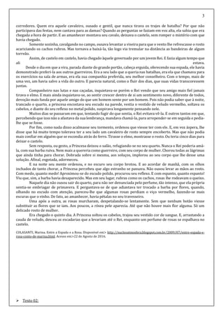 3
corredores. Quem era aquele cavaleiro, ousado e gentil, que nunca tirava os trajes de batalha? Por que não
participava das festas, nem cantava para as damas? Quando as perguntas se faziam em voz alta, ela sabia que era
chegada a hora de partir. E ao amanhecer montava seu cavalo, deixava o castelo, sem romper o mistério com que
havia chegado.
Somente sozinha, cavalgando no campo, ousava levantar a viseira para que o vento lhe refrescasse o rosto
acariciando os cachos rubros. Mas tornava a baixá-la, tão logo via tremular na distância as bandeiras de algum
torreão.
Assim, de castelo em castelo, havia chegado àquele governado por um jovem Rei. E fazia algum tempo que
ali estava.
Desde o dia em que a vira, parada diante do grande portão, cabeça erguida, oferecendo sua espada, ele havia
demonstrado preferi-la aos outros guerreiros. Era a seu lado que a queria nas batalhas, era ela que chamava para
os exercícios na sala de armas, era ela sua companhia preferida, seu melhor conselheiro. Com o tempo, mais de
uma vez, um havia salvo a vida do outro. E parecia natural, como o fluir dos dias, que suas vidas transcoressem
juntas.
Companheiro nas lutas e nas caçadas, inquietava-se porém o Rei vendo que seu amigo mais fiel jamais
tirava o elmo. E mais ainda inquietava-se, ao sentir crescer dentro de si um sentimento novo, diferente de todos,
devoção mais funda por aquele amigo do que um homem sente por um homem. Pois não podia saber que à noite,
trancado o quarto, a princesa encostava seu escudo na parede, vestia o vestido de veludo vermelho, soltava os
cabelos, e diante do seu reflexo no metal polido, suspirava longamente pensando nele.
Muitos dias se passaram em que, tentando fugir do que sentia, o Rei evitava vê-la. E outros tantos em que,
percebendo que isso não a afastava da sua lembrança, mandava chamá-la, para arrepender-se em seguida e pedia-
lhe que se fosse.
Por fim, como nada disso acalmasse seu tormento, ordenou que viesse ter com ele. E, em voz áspera, lhe
disse que há muito tempo tolerava ter a seu lado um cavaleiro de rosto sempre encoberto. Mas que não podia
mais confiar em alguém que se escondia atrás do ferro. Tirasse o elmo, mostrasse o rosto. Ou teria cinco dias para
deixar o castelo.
Sem resposta, ou gesto, a Princesa deixou o salão, refugiando-se no seu quarto. Nunca o Rei poderia amá-
la, com sua barba ruiva. Nem mais a quereria como guerreiro, com seu corpo de mulher. Chorou todas as lágrimas
que ainda tinha para chorar. Dobrada sobre si mesma, aos soluços, implorou ao seu corpo que lhe desse uma
solução. Afinal, esgotada, adormeceu.
E na noite seu mente ordenou, e no escuro seu corpo brotou. E ao acordar de manhã, com os olhos
inchados de tanto chorar, a Princesa percebeu que algo estranho se passava. Não ousou levar as mãos ao rosto.
Com medo, quanto medo! Aproximou-se do escudo polido, procurou seu reflexo. E com espanto, quanto espanto!
Viu que, sim, a barba havia desaparecido. Mas em seu lugar, rubras como os cachos, rosas lhe rodeavam o queixo.
Naquele dia não ousou sair do quarto, para não ser denunciada pelo perfume, tão intenso, que ela própria
sentia-se embriagar de primavera. E perguntava-se de que adiantava ter trocado a barba por flores, quando,
olhando no escudo com atenção, pareceu-lhe que algumas rosas perdiam o viço vermelho, fazendo-se mais
escuras que o vinho. De fato, ao amanhecer, havia pétalas no seu travesseiro.
Uma após a outra, as rosas murcharam, despetalando-se lentamente. Sem que nenhum botão viesse
substituir as flores que se iam. Aos poucos, a rósea pele aparecia. Até que não houve mais flor alguma. Só um
delicado rosto de mulher.
Era chegado o quinto dia. A Princesa soltou os cabelos, trajou seu vestido cor de sangue. E, arrastando a
cauda de veludo, desceu as escadarias que a levariam até o Rei, enquanto um perfume de rosas se espalhava no
castelo.
COLASANTI, Marina. Entre a Espada e a Rosa. Disponível em> http://nucleoatmosfera.blogspot.com.br/2009/07/entre-espada-e-
rosa-conto-de-marina.html. Acesso em>22 de Agosto de 2016.
 Texto 02:
 