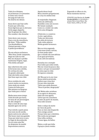 30
Tudo já se dissipou,
As promessas e os presentes
O vento veio e levou
Em paga de tudo isso
Na miséria me deixou
Essas dores que hoje sofro
É justo que sofra elas,
Essas lágrimas que eu derramo
Serão pagas daquelas
Que fiz gotejar dos olhos
Das casadas e das donzelas
Sinto dores com excesso
Ouço a voz da consciência,
Me dizer: “Filha maldita
Tua desobediência
Clamará perante a Deus
E pedirá providência”
Ela em soluços exclamava:
“Meu Deus, tende compaixão,
Nega-me tudo na vida
Mas me alcançai o perdão
Santíssima Virgem, rogai,
Pela minha salvação”
Que cobertores tão caros
Já forraram meu colchão,
De cortinas de seda
De grande admiração
Hoje não tenho uma estopa
Que fosse aqui esse chão
Ricos vestidos de seda
Lancei muitos no monturo,
Saias ainda em estado
Camisa de linho puro
Não pensava na desgraça
Que vinha para o futuro
Minha mesa nesse tempo
Tinha de tudo que havia,
Só mesa de um personagem
De alta categoria
Hoje o resto de uma sopa
Quando agora me servia
Peço esmola a quem passa
Esse nem me dá ouvido,
Quem outrora me adorava
Não houve mais meu gemido
Passa por mim torce a cara,
Se finge de desconhecido
Eu era como uma flor
Ao despontar da manhã
Representava outrora
Aquela deusa louçã
Meus amantes perguntavam,
Se a lua era minha irmã
As majestades chegavam
Antes da celebração,
Humildes como um escravo
Me faziam saudação
Como se a render-me culto
Seria uma obrigação
O Exército e o comércio
A arte e agricultura,
Todos me ofereciam
Seu afeto de ternura
Tudo vinha admirar
Minha grande formosura
Mas eu vivia enganada
Com essas tristes carícias,
Eu bem podia saber
Que o mundo não tem delícias
É um gozo provisório,
É um cofre de malícias
Donzelas eis o exemplo
Para todos que estão vendo,
Não me viram há poucos dias
Como o sol que vai nascendo?
Já estou aqui no chão
Os tapurus comendo
Ah! Meu pai se tu me visse
Nessa miséria prostrada,
Embora que vossa face
Foi por mim injuriada
Talvez que ainda dissesse:
“Deus te perdoe, desgraçada”
Ah! Minha mãe carinhosa
Se eu agora te abraçasse,
Inda com essa agonia
Talvez que me consolasse
E antes de partir do mundo,
Essa sede saciasse
Sinto o soluço da morte
Já é hora de partir,
Peço ao meu anjo da guarda
Para comigo assistir
Porque temo que o demônio,
Não venha me perseguir
Uma velha caridosa
Trouxe água, ela bebeu
Matou a sede que tinha
E graças a Jesus rendeu
Erguendo os olhos ao céu,
Nesse momento morreu
ATHAYDE, João Martins de. A sorte
de uma meretriz. In: Introdução e
seleção Mário Souto Maior. São
Paulo: Hedra, 2000, p. 95-104.
 