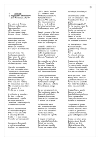 31
 Texto 31:
A moça que foi enterrada viva
João Martins de Athayde
Nos sertões de Teresina
Habitava um fazendeiro,
Era materialista
Além disso interesseiro
Só amava a suas coisas
Homem valente e dinheiro
Era quase analfabeto
Ostentava o fanatismo
Mostrava grande afeição
Pelo imperialismo
Ele era um potentado
Nos tempos do carrancismo
Como era muito rico
Confiava em sua sorte
Era o temor dos sertões
Naquela zona do Norte
Que o que quisesse fazia,
Ainda encarando a morte
Vivendo como casado
Na mais perfeita harmonia
Tinha quatro filhos homens
Todos em sua companhia
Tinha uma filha moça,
Por nome dona Sofia
Esta moça era a caçula
Vinte e um anos contava,
Os irmãos eram mais velhos
Mas nenhum se emancipava
Só era dono de si
No dia que se casava
O velho não se importava
De fazer revolução,
Para sustentar capricho
Ou vingar sua paixão
Seus filhos também seguiam
Nessa mesma opinião
Quando ele conversava
No meio de muita gente
Dizia: “Tenho uma filha
É uma moça decente
Porém só se casa com ela
Quem for um bicho valente”
Com poucos dias depois
A notícia se espalhava
Qualquer um rapaz solteiro
Que na estrada passava
Já ia com tanto medo,
Pra fazenda nem olhava
Sofia se lastimava
Dizendo: “Até onde vai,
Este meu padecimento
Sem se ver de onde sai
Eu hei de ficar solteira,
Pra fazer gosto a meu pai?!”
Depois enxugou as lágrimas
Que banhavam o lindo rosto
Dizia: “Eu encontrando
Um rapaz moço e disposto
Eu farei com que meu pai
Passe por esse desgosto”
Um rapaz sabendo disto
Se condoeu da donzela
Vendo que não encontrava
Outra moça igual àquela
Um dia determinou-se
Dizendo: “Vou roubar ela”
Escreveu algo um bilhete
Dizendo: “Dona Sofia,
Eu ontem fui sabedor
Do que a senhora sofria
Fiquei muito indignado
Pois lhe tenho simpatia
Conheço perfeitamente
Que vou entrar num perigo
Porque seu pai conhecendo
Torna-se meu inimigo
Basta saber que a senhora
Presente casar comigo
Eu sou um rapaz solteiro
Não tenho conta a quem dar
Responde este bilhete
Pra eu me desenganar
Se me aceita como esposo,
O jeito eu vou procurar”
Sofia mandou o sim
Pela manhã muito cedo,
Fazendo ver a seu noivo
Que de nada tinha medo
Queria falar com ele,
No outro dia em segredo
O moço si preveniu-se
De um punhal e um facão,
Pistola boa na cinta
Cartucheira e munição
Seguiu pra casa do velho
Porém com boa intenção
Encontrou uma criada
Com um candeeiro na mão,
Perguntou-lhe: “Onde é o
quarto
Da filha de seu patrão?”
Diz ela: “Ao lado esquerdo
Pela porta do oitão”
A noite era muito escura
Por ali ninguém o viu,
Ele tanto pelejou
E tanto se retraiu
Que entrou no quarto da moça
E o velho nem pressentiu
Foi entardecendo a noite
Acabaram de cear,
Quando a moça entrou no
quarto
Para se agasalhar
Foi avisando o rapaz,
Ficou sem poder falar
O rapaz muito ligeiro
Pegou ela pela mão,
Porém com muito respeito
Constou-lhe sua intenção
Dizendo: “Eu arranjo tudo,
Sem precisar de questão”
Assim passaram a noite
A moça muito assustada
Quando amanheceu o dia
Por sua mãe foi chamada
Para cuidar dos trabalhos,
Como era acostumada
O rapaz fiou no quarto
Do povo se ocultou
Quando botaram o almoço
Então a moça voltou
De parelha com seu noivo
Ao velho se apresentou
O rapaz saiu do quarto
Seu rosto não desmudava,
Fincou o punhal na mesa
Dizendo se aproximava:
“É este homem valente!...
Que o senhor procurava?”
Sou eu, seu futuro genro
Que amo a esta donzela
Tudo isso que já fiz
Não é criticando dela
Embora me custe a vida
 