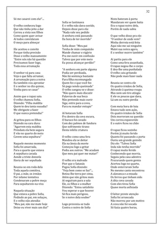 32
Só me casarei com ela!”...
O velho conheceu logo
Que não tinha jeito a dar
Correu a vista nos filhos
Como quem quer avisar
Aí todos convidaram
O moço para almoçar
Ele aceitou o convite
Porque tinha precisão
Disse o velho mansamente:
“Entre nós não há questão
Precisamos fazer logo,
Toda essa arrumação
O senhor vá para casa
Veja o que falta arrumar,
A arrumação para a noiva
Eu também vou aprontar
E o senhor no dia quinze,
Venha para se casar”
Assim que o rapaz saiu
O velho chamou Sofia,
Dizendo: “Filha maldita
Quem te deu tanta ousadia?
Me obrigaste a fazer
O que nunca pretendia!”
Ai gritou para os filhos
Dizendo na cara dura:
“Agarrem esta maldita
Prendam ela bem segura
E vão no quarto do meio
Cavem uma sepultura”
Naquele mesmo momento
Sofia foi amarrada,
Para o quarto que estava
A sepultura cavada
Aonde a triste donzela
Havia de ser sepultada
Reuniu-se em roda dela
Toda aquela comitiva,
O pai, a mãe, os irmãos
Por infame tentativa
Condenaram a pobre moça
Para sepultarem-na viva
Naquela situação
Que estava a pobre Sofia,
Pedindo ao pai, em soluços,
E o velho não atendia:
“Meu pai, não me mate hoje
Deixe eu viver mais um dia!”
Sofia se lastimava
E o velho não dava ouvido,
Depois disse para ela:
“Nada vale seu pedido
A senhora está passando
Da hora de ter morrido”
Sofia disse: “Meu pai
Tenha de mim compaixão
Mande chamar o vigário
Pra me ouvir em confissão
Talvez que por este meio
Eu possa alcançar perdão!”
“A senhora em parte alguma
Podia ser perdoada,
Não há sentença bastante
Para filha excomungada
Quem fez o que você fez
Só paga sendo queimada”
O velho zangou-se e disse:
“Não quero mais discutir
Palavras de sua boca
Não pretendo mais ouvir
Siga; entre para a cova,
Para eu mandar entupir”
Aí botaram Sofia
Pra dentro da cova escura,
O buraco foi cavado
Com dez palmos de fundura
Que sofrimento tirano
Desta infeliz criatura
O velho como uma fera
Mandou ela se deitar
Ela na ânsia da morte
Começou logo a gritar
Pedia aos outros: “Me acudam
Que meu pai quer me matar!”
O velho era malvado
Pior que o Satanás
Pegou Sofia dizendo:
“Veja bem como se faz!”...
Botou-lhe terra por cima,
Atém que não gritou mais
Aí seguiram para a sala
Ele, os filhos e a mulher
Dizendo: “Estou satisfeito
Vou esperar o que houver
Só fica mais perigoso,
Se o noivo dela souber”
Logo preveniu-se tudo
Contra o noivo de Sofia
Nisto bateram à porta
Mandaram ver quem batia
Era o rapaz noivo dela,
Porém de nada sabia
O que velho disse pra ele:
“O senhor de onde vem?
Minha derrota está feita
Aqui não me sai ninguém
Matei sua noiva agora,
E o senhor morre também”
Aí partiu para ele
Como uma fera assanhada,
O rapaz negou-lhe o corpo
E deu-lhe uma punhalada
O velho caiu gritando
Não pode mais fazer nada
Reuniu-se contra ele
Os quatro irmãos de Sofia,
Atirando à queima-roupa
Mas nem um tiro atingia
E ele os poucos que dava,
Lá um ou outro perdia
Com meia hora de luta
Estava tudo sem ação,
Os quatro irmãos de Sofia
Dois morreram na questão
Um correu espavorido
E o outro ficou no chão
O rapaz ficou sozinho
Porém já muito ferido
Quanto foi passando a porta
Ouviu um grande gemido
Diz ele: “Talvez Sofia
Inda não tenha morrido”
O rapaz muito ferido
Conhecendo que morria,
Seguiu pela casa adentro
Procurando quem gemia
Acertou logo no quarto,
Onde enterraram Sofia
No mesmo canto encontrou
A alavanca e a enxada
Os ferros que tinham sido
A dita cova cavada
Com eles tirou Sofia
Quase morta asfixiada
O leitor preste atenção
Sofia foi arrancada
Não morreu por um motivo
A cova não foi socada
Só fazia quatro horas,
 