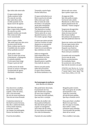 33
Que tinha sido enterrada
O rapaz muito doente
Ainda conduziu Sofia
Pra casa de sua mãe
Que nada disso sabia
A velha quando viu ele
Quase morre de agonia
Não fazia des minutos
Que o rapaz tinha chegado,
Na casa de sua mãe
Quando recebeu um recado
Pelo irmão de Sofia
Ia ser assassinado
Disse o rapaz a Sofia:
“Me acabo aqui mas não corro
Já estou muito ferido
Desta conheço que morro
E também não me sujeito
Gritar pedindo socorro”
Aí ele pediu à mãe:
“Veja as armar que aí tem
O bacamarte, a espingarda
E a pistola também
E corra para bem longe
Porque o povo já vem”
A velha morta de medo
Trouxe as armas e entregou
Traspassada de agonia
Chorando o abençoou
Temendo a morte fugiu
Porém Sofia ficou
O rapaz entrincheirou-se
Bem na porta da entrada
Sofia estava por tudo
Não se temia de nada
Foi botar o seu piquete
Atrás pela retarguada
Sofia triste pensando
Tão depressa se acabar
Conhecendo que morria
Talvez antes de se casar
Quando levantou a vista
Foi vendo o grupo chegar
O rapaz que estava pronto
Com seu revólver na mão
Amparou-se num portal
Enfrentou o pelotão
Cada tiro era um defunto
Que embolava no chão
Sofia na retaguarda
Inda emparelhou seis
O bacamarte era bom
Certa pontaria fez
Quando puxou o gatilho
Caiu tudo de uma vez
Entrou um pela janela
Sofia não pressentiu
O rapaz estava lutando
De forma nenhuma o viu
Atirou nele nas costas
Que o pobre rapaz caiu
Aí pegaram Sofia
Que não podia escapar,
Cortaram todo cabelo
Mandaram os olhos furar
Depois penduraram ela
Dizendo: “Vamos sangrar”
Sangraram devagarinho
Pra inda mais judiar
Antes da moça morrer
Eles foram retalhar
Em pedaços tão pequenos
Que não puderam enterrar
Quem me contou esta história
Foi um rapaz muito sério
Foi testemunha de vista
Daquele caso funéreo
Os corpos foram levados
Num cesto pro cemitério
O mundo está corrompido
O erro vem de atrás
Muitos acontecimentos
De resultados fatais
Só acontecem com as filhas
Que vão de encontro aos pais
ATHAYDE, João Martins de. A moça
que foi enterrada viva. In: Introdução
e seleção Mário Souto Maior. São
Paulo: Hedra, 2000, p. 123-138.
 Texto 32:
Em homenagem às mulheres
João Martins de Athayde
Vou descrever a mulher,
Este arcanjo idolatrado,
Cupido, o deus do amor,
Vive a ela associado,
No céu da nossa existência,
Tem ela um trono firmado
A natureza esmerou-se
Em fazê-la assim formosa,
Deu-lhe o cabelo tão lindo,
A boca muito mimosa,
A sua face corada,
Ao romper da madrugada,
Parece um botão de rosa
O sorriso da mulher,
Não pode haver descrição,
É justamente do riso,
Que desabrocha a paixão
Os seus seios virginais,
Para mim são dois punhais,
Que nos fere o coração
Os olhos da mulher são
Duas pedras brilhantes
São dois faróis pelo mar,
A guiar os navegantes
Suas mãos são de cetim,
Os seus dentes de marfim,
Um colar de diamantes
O pranto de uma mulher
Ninguém pode resistir,
São como gotas de orvalho
Serenamente a cair,
Tudo fica comovido,
Ali não há mais pedido,
Que faça o homem sorrir
Deus para fazer a mulher
Muito teve que lutar,
Ela vive aqui no mundo,
Para sofrer e amar,
O homem mais valentão,
Tem de pedir-lhe perdão,
Ante ela se curvar
Pois a mulher é um anjo,
 
