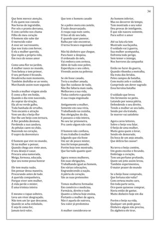 34
Que bem merece atenção,
É ela quem nos consola
Nas horas de ingratidão,
Por nós o pranto derrama,
E com carinho nos chama
Filho do meu coração
O homem não sabe dar
O merecido valor
A esse ser sacrossanto,
Que nos trata com fervor,
E ela a mulher querida,
Que expõe a própria vida,
Em roco do nosso amor
Como uma flor no jardim,
A mulher nasce no mundo,
Tem beleza e tem primor,
O seu perfume é fecundo,
Desabrocha num momento,
Também desfolha-se ao vento,
Murchando assim num segundo
Sendo a mulher virgem ainda
É como a flor em botão,
Quando o dia vem nascendo,
Ao soprar da viração,
Ela ali no verde galho,
Toda banhada de orvalho,
Tem encanto e atração
Vem um dia o beija-flor
Dar-lhe um beijo com ternura,
A flor pendida desmaia,
Perdendo a sua candura,
As pétalas caem no chão,
Nascendo no coração,
O sopro da desventura
O homem que vive no mundo,
Só na mulher a pensar,
Quando chega aos vinte anos,
O seu desejo é casar,
Procura uma namorada,
Meiga, formosa, educada,
Que seu nome possa honrar
Ele tem muita razão,
Em pensar dessa maneira,
Procurando antes de tudo
A querida companheira,
Porque viver sem mulher,
A vida perde o mister,
É uma tristeza inteira
E mesmo o rapaz solteiro,
Leva um viver desgraçado,
Não tem um lar que descanse,
Quando se acha enfadado,
E seja lá como for,
Jamais terá valor,
Que tem o homem casado
Se a pobre mora em castelo,
É tudo desarranjado,
A roupa suja num canto,
O lixo ali do seu lado,
E quando quer passear,
Ralha por não encontrar,
O terno branco engomado
Não há dinheiro que chegue,
Para fazer a despesa,
O ordenado do mês,
Vai embora com certeza,
Além de tudo esse pobre,
Esperdiçou o seu cobre,
Vivendo assim na pobreza
Se ele fosse casado,
Teria a mulher amada,
Que lhe cuidasse de tudo,
Não lhe faltaria mais nada,
Melhorava a sua vida,
Tinha conforto e guarida
A sua roupa engomada
Antigamente a mulher,
Somente em casa vivia,
Trabalhando na cozinha,
Nas obrigações do dia,
E passava a vida inteira,
No seu lar prisioneira,
Pra canto algum não saía
O homem não confiava,
O seu trabalho à mulher
Julgando que ela fosse
Um ser de pouco mister,
Isso foi tempo passado,
Porém hoje tem mostrado,
Que faz tudo quanto quer
Agora vemos mulheres,
Em suas obrigações,
Trabalhando igual ao homem,
Em várias colocações,
Engrandecendo a nação,
A pátria do coração,
São as suas pretensões
Temos mulheres formadas
Em comércio e medicina,
Farmácia, direito e tudo
Quanto a ciência hoje ensina,
Portanto a mulher de agora,
Não é aquela de outrora,
Seu valor já predomina
A mulher considerava-se
Ao homem inferior,
Mas no decorrer do tempo,
Tem mostrado o seu valor
Deu provas de inteligente,
E que não nasceu somente,
Para sofrer o amor
Até na luta ela tem
Mostrado sua façanha,
O soldado vai à guerra,
Sua mulher acompanha,
Enfrenta todo perigo,
Sem temer o inimigo,
Nos horrores da campanha
Então no furor da guerra,
Quando ribomba a metralha,
Ela trata dos feridos,
Pelos campos de batalha,
Com muito zelo e cuidado,
Cumprindo um dever sagrado
Essa heroína batalha
O soldado que levou
Um ferimento no peito,
Lutando por nossa pátria,
Defendendo o seu direito,
Tendo a mulher ao seu lado,
Sendo por ela tratado,
Se morrer vai satisfeito
Agora caros leitores,
Sobre o beijo vou falar,
O beijo de uma mulher,
Muito goza quem o levar,
Sendo ele demorado,
Da boca de um anjo amado,
Que delícia faz causar!
Na terra o beijo contém,
Um gosto excelso e fecundo,
Embriaga o coração,
Tem um perfume profundo,
Quem um jeito assim levou,
Também experimentou,
O maior prazer do mundo
Se o beijo fosse comprado,
Que fortuna não valia?
Com certeza muito caro,
Em toda parte seria,
Ora quem quisesse comprar,
Havia então de gastar,
Muito dinheiro hoje em dia
Porém o beijo na vida,
Qualquer um pode gozar,
Dinheiro algum não precisa,
Da algibeira ele tirar,
 
